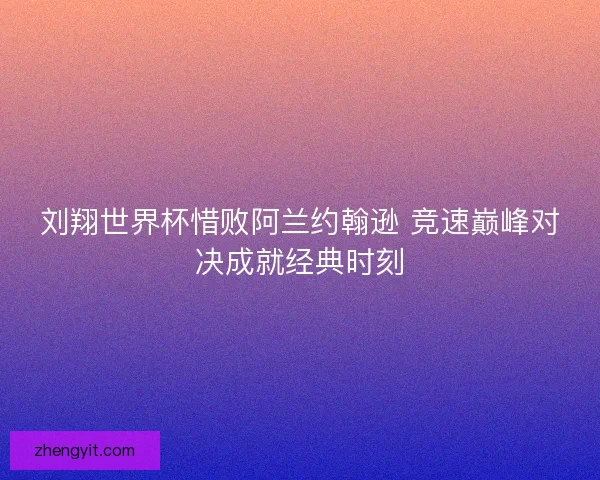 刘翔世界杯惜败阿兰约翰逊 竞速巅峰对决成就经典时刻