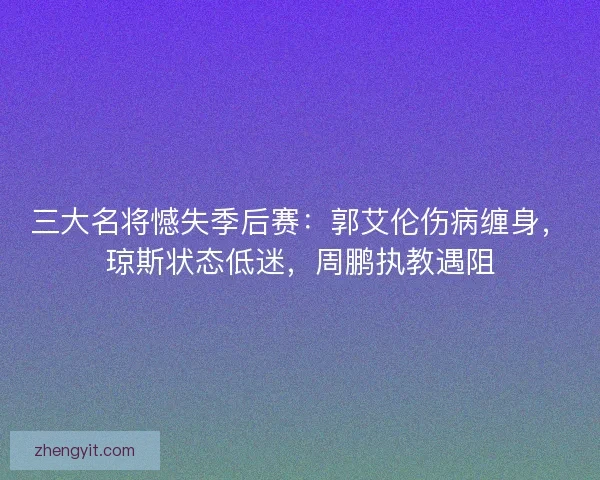 三大名将憾失季后赛：郭艾伦伤病缠身，琼斯状态低迷，周鹏执教遇阻