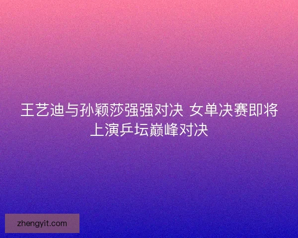 王艺迪与孙颖莎强强对决 女单决赛即将上演乒坛巅峰对决