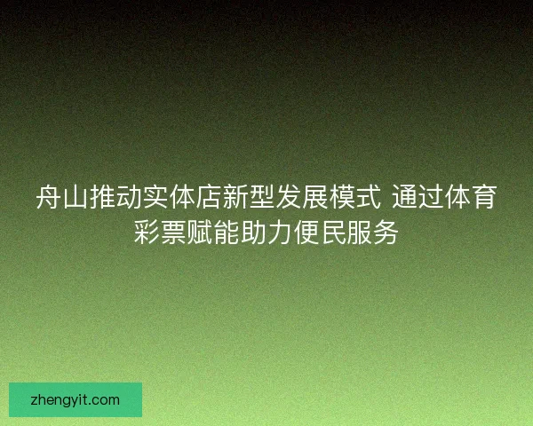 舟山推动实体店新型发展模式 通过体育彩票赋能助力便民服务 舟山推动实体店新型发展模式 通过体育彩票赋能助力便民服务