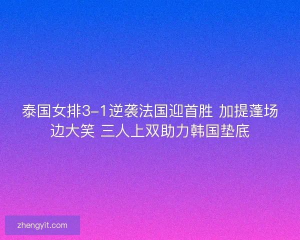 泰国女排3-1逆袭法国迎首胜 加提蓬场边大笑 三人上双助力韩国垫底