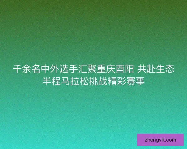 千余名中外选手汇聚重庆酉阳 共赴生态半程马拉松挑战精彩赛事