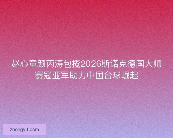 赵心童颜丙涛包揽2026斯诺克德国大师赛冠亚军助力中国台球崛起