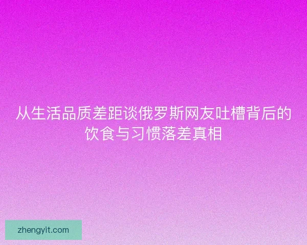 从生活品质差距谈俄罗斯网友吐槽背后的饮食与习惯落差真相 从生活品质差距谈俄罗斯网友吐槽背后的饮食与习惯落差真相