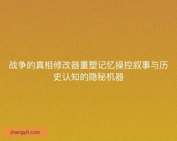 战争的真相修改器重塑记忆操控叙事与历史认知的隐秘机器 战争的真相修改器重塑记忆操控叙事与历史认知的隐秘机器