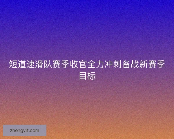 短道速滑队赛季收官全力冲刺备战新赛季目标 短道速滑队赛季收官全力冲刺备战新赛季目标