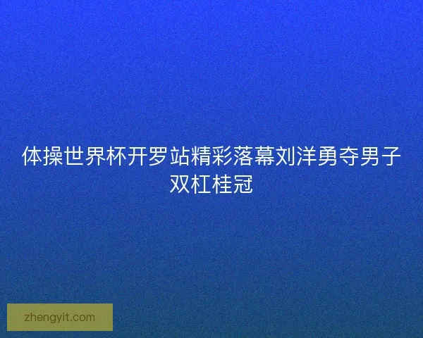 体操世界杯开罗站精彩落幕刘洋勇夺男子双杠桂冠