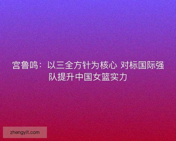 宫鲁鸣:以三全方针为核心 对标国际强队提升中国女篮实力 宫鲁鸣:以三全方针为核心 对标国际强队提升中国女篮实力