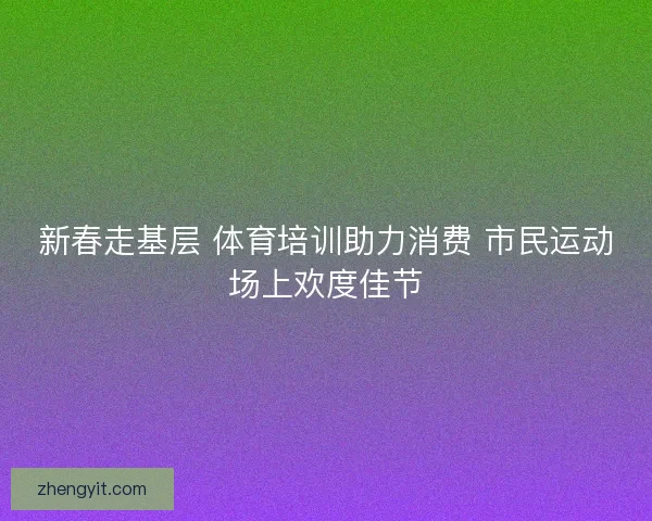 新春走基层 体育培训助力消费 市民运动场上欢度佳节