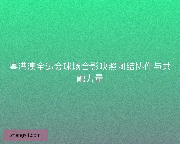 粤港澳全运会球场合影映照团结协作与共融力量