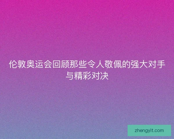 伦敦奥运会回顾那些令人敬佩的强大对手与精彩对决 伦敦奥运会回顾那些令人敬佩的强大对手与精彩对决