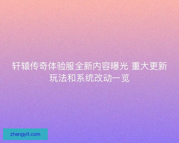 轩辕传奇体验服全新内容曝光 重大更新玩法和系统改动一览