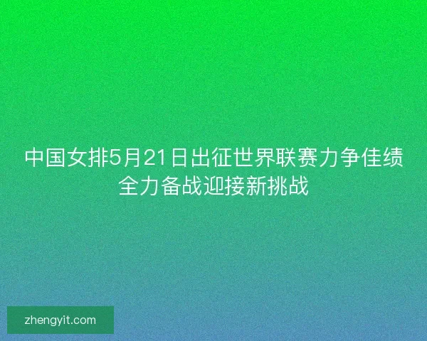 中国女排5月21日出征世界联赛力争佳绩全力备战迎接新挑战