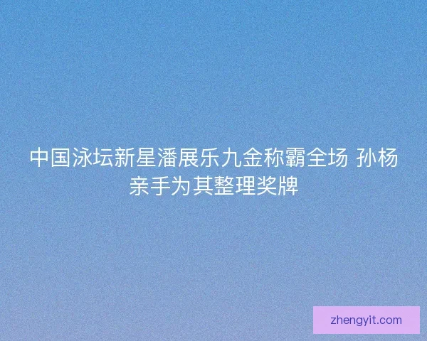 中国泳坛新星潘展乐九金称霸全场 孙杨亲手为其整理奖牌 中国泳坛新星潘展乐九金称霸全场 孙杨亲手为其整理奖牌